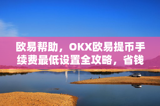 欧易帮助，OKX欧易提币手续费最低设置全攻略，省钱技巧+常见问答
