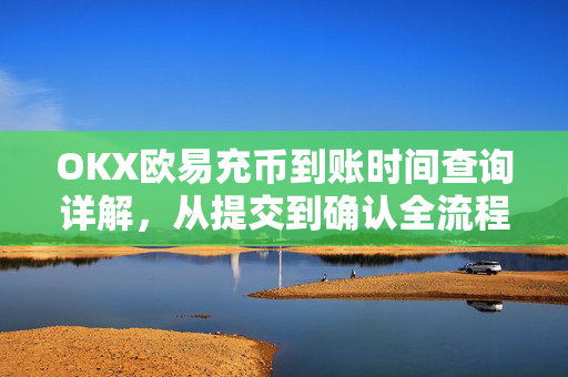 OKX欧易充币到账时间查询详解，从提交到确认全流程指南
