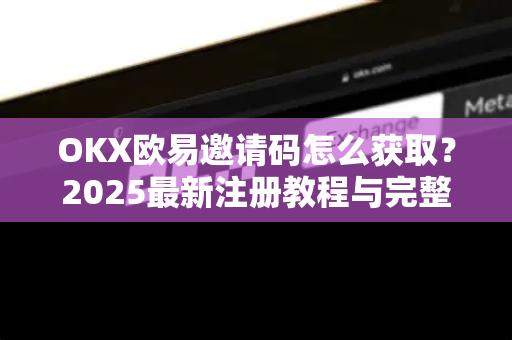 OKX欧易邀请码怎么获取？2025最新注册教程与完整帮助指南