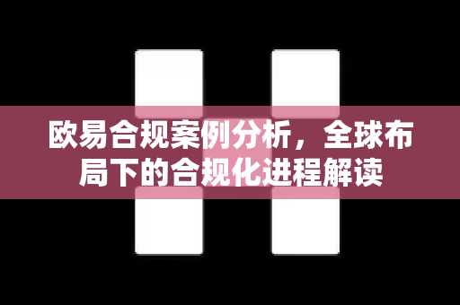 欧易合规案例分析，全球布局下的合规化进程解读-第1张图片-欧易官方授权入口 | OKX注册 - 欧易优选安全下载平台